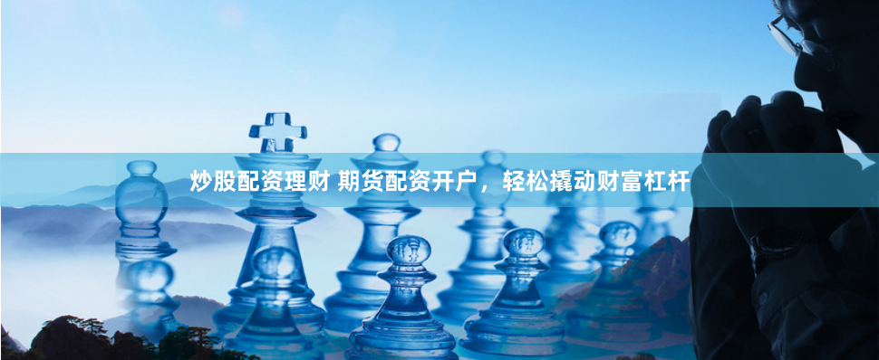 炒股配资理财 期货配资开户，轻松撬动财富杠杆