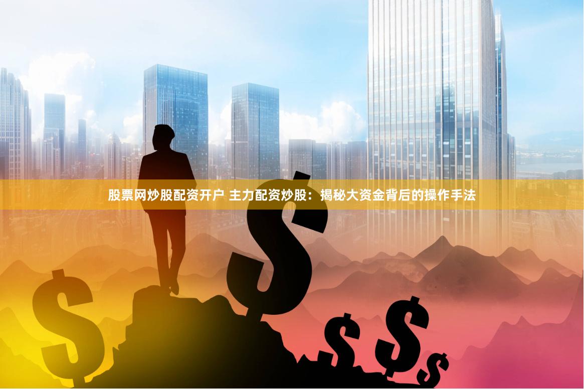 股票网炒股配资开户 主力配资炒股：揭秘大资金背后的操作手法