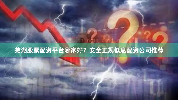 芜湖股票配资平台哪家好？安全正规低息配资公司推荐